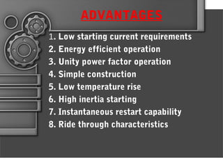 ADVANTAGES
1. Low starting current requirements
2. Energy efficient operation
3. Unity power factor operation
4. Simple construction
5. Low temperature rise
6. High inertia starting
7. Instantaneous restart capability
8. Ride through characteristics
 