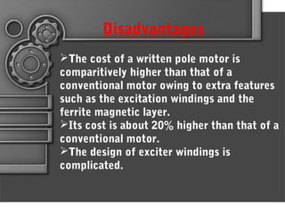 Disadvantages
The cost of a written pole motor is
comparitively higher than that of a
conventional motor owing to extra features
such as the excitation windings and the
ferrite magnetic layer.
Its cost is about 20% higher than that of a
conventional motor.
The design of exciter windings is
complicated.
 
