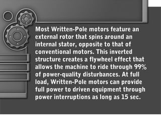Most Written-Pole motors feature an
external rotor that spins around an
internal stator, opposite to that of
conventional motors. This inverted
structure creates a flywheel effect that
allows the machine to ride through 99%
of power-quality disturbances. At full
load, Written-Pole motors can provide
full power to driven equipment through
power interruptions as long as 15 sec.
 