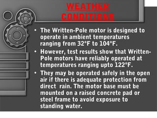WEATHER
CONDITIONS
• The Written-Pole motor is designed to
operate in ambient temperatures
ranging from 32ºF to 104ºF.
• However, test results show that Written-
Pole motors have reliably operated at
temperatures ranging upto 122ºF.
• They may be operated safely in the open
air if there is adequate protection from
direct rain. The motor base must be
mounted on a raised concrete pad or
steel frame to avoid exposure to
standing water.
 