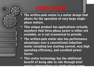 CONCLUSION
 The written-pole motor is a motor design that
allows for the operation of very large single-
phase motors.
 This unique product has applications virtually
anywhere that three-phase power is either not
available, or is not economical to provide.
 The written-pole motor also has performance
advantages over a conventional induction
motor including low starting current, very high
operating efficiency, and excellent power
factor.
 This motor technology has the additional
benefit of being able to ride through brief
service interruptions on single-phase power
 