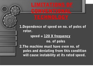 LIMITATIONS OF
CONVENTIONAL
TECHNOLOGY
1.Dependence of speed on no. of poles of
rotor.
speed = 120 X frequency
no. of poles
2.The machine must have even no. of
poles and deviating from this condition
will cause instability at its rated speed.
 