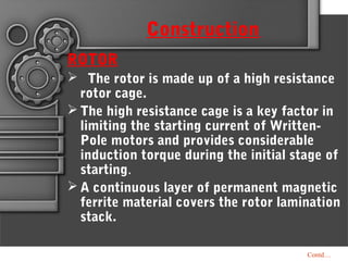 Contd…
ROTOR
 The rotor is made up of a high resistance
rotor cage.
 The high resistance cage is a key factor in
limiting the starting current of Written-
Pole motors and provides considerable
induction torque during the initial stage of
starting.
 A continuous layer of permanent magnetic
ferrite material covers the rotor lamination
stack.
Construction
 