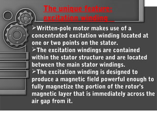 Written-pole motor makes use of a
concentrated excitation winding located at
one or two points on the stator.
The excitation windings are contained
within the stator structure and are located
between the main stator windings.
The excitation winding is designed to
produce a magnetic field powerful enough to
fully magnetize the portion of the rotor’s
magnetic layer that is immediately across the
air gap from it.
The unique feature:
excitation winding
 