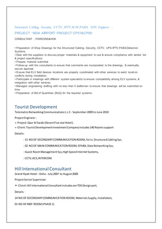 Structured Cabling, Security, CCTV, IPTV,WAP,PABX SITE Engineer :
PROJECT : NDIA AIRPORT PROJECT CP51&CP99:
CONSULTANT : PARSONS&HOK
• Preparation of Shop Drawings for the Structured Cabling, Security, CCTV, UPS.IPTV,PABX,Detection
Systems.
• Deal with the suppliers to discuss proper materials & equipment to use & ensure compliance with vendor list
& project specifications.
• Prepare material submittal.
• Follow-up with the consultants to ensure that comments are incorporated to the drawings, & eventually
secure approval.
• Ensure that ELV field devices locations are properly coordinated with other services to avoid location
conflicts during installation.
• Participate in meetings with different system specialists to ensure compatibility among ELV systems, &
integration with other services.
• Managed engineering drafting with no less than 5 draftsmen to ensure that drawings will be submitted on
time.
• Preparation of Bill of Quantities (BoQ) for the required systems.
Tourist Development
TelematicsNetworkingCommunicationsL.L.C - September2009 to June 2010
ProjectEngineer:
➢ Project:Qasr Al Sarab (DesertFive starHotel) .
➢ Client:TouristDevelopmentInvestmentCompanyincludes140 Roomssupport
Details:
: 15 NOOF SECONDARYCOMMUNICATION ROOM, forin,StructuredCablingSys,
: 02 NOOF MAIN COMMUNICATION ROOM, EPABX,Data NetworkingSys,
: Guest RoomManagementSys,HighSpeedInternetSystems,
: CCTV,ACS,INTERCOM.
Hill InternationalConsultant
Grand Hyatt Hotel - Doha - July2007 to August2009
ProjectSeniorSupervisor
➢ Client:Hill International Consultantincludesare TDSDesignpart,
Details:
14 NO OFSECONDARYCOMMUNICATION ROOM, MaterialsSupply,Installation,
01 NO OFMDF ROOM(PHASE1)
 