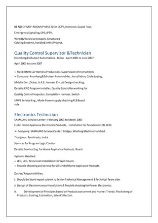 01 NO OFMDF ROOM(PHASE2) for CCTV,Intercom, Guard Tour,
EmergencySignaling,UPS,IPTV,
Wired&WirelessNetwork,Structured
CablingSystems,handledinthisProject.
Quality Control Supervisor &Technician
Kromberg&SchubertAutomobiles - Dubai - April 2005 to June 2007
April 2005 to June 2007
➢ Field:BMW Car HarnessProduction. Supervisionof Instruments
➢ Company:Kromberg&SchubertAutomobiles,Installation,Cable Laying,
Middle East,Dubai,U.A.E.Harness CircuitDesignchecking,
Details:CNCProgramInstaller,QualityControllerworkingfor
QualityControl Inspector,CompletionHarness.Switch
SMPS Service Eng.,Mode PowersupplycheckingPLBBoard
side.
Electronics Technician
SAMAUNG Service Center- February2003 to March 2005
Field:Home Appliance ElectronicsProducts,.InstallationforTelevision(LED,LCD)
➢ Company:SAMAUNG Service Center,Fridges,WashingMachine Handled.
Thanjavur,Tamilnadu,India.
ServicesforProgramLogic Control
Details:Service Eng. forHome Appliance Products.Board
SystemsHandled:
➢ LED, LCD, TelevisionInstallationforWall mount,
➢ Trouble shootingandservice forall kindof Home Appliance Products.
Duties/Responsibilities:
I. Shouldbe Work reportsubmittoSeniorTechnical Management&Technical Teamside.
II. Designof Electronicsecuritysolutions&TroubleshootingforPowerElectronics.
III. Developmentof PrinciplesbasedonProductassessmentandmarket Trendy.Positioningof
Products,Costing,Estimation, SalesCollection.
 