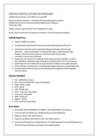 SERVICE INSTALLATION TECHNICIAN:
UNIQUE Service Center- June 2001 to January 2003
ElectronicService Institution. Installation&TroubleshootingforCompany:
UNIQUE Service Center,ElectronicsSwitchMode PowerThanjavur,
Tamilnadu,India.
Supply,ProgramLogiccontroller,Home Appliance Products
Details:Service TechnicianforElectronicsProducts.CircuitTracing worksHandled.
Skills&Expertise:
 Engineering&Construction:
 ProjectEngineering,DesignActivitiesCorrespondingPreparationof Systems
 Architecture andInstrumentsspecification/layouts/schedule,Controlslogic
Schematic authorityStandards,Functional Schematics,CableSchedule,Logic
diagram,flowchart,FieldInspections,familiaritywithinternal codes,
standards, Practice Costestimation.
 Supervisionof InstrumentsInstallation,Cable laying,Conduit Installation,Junction
 Box Installation,Calibrationloopchecking,Site acceptance test,Punchlistclearance.
 SystemSignoff,Site modificationasrequiredatsite condition,discuss&finalize with
 ClientsChangesrequiredat site.Finalizingfieldchange notifications,Coordinationwith
 Vendor/representativeforSpecial instruments/systemsupgradesandTesting&Pre
Commissioning.
SystemHandled:
 PLC - SAMSUNG,LG &etc.
 SCS - Systimax,Brand-Rex,Avaya,Panduit&etc.
 PABX - MITEL, CISCO
 IPTV - CISCO
 UPS - EATON,APC
 CCTV - Pelco,Axis,Bosch&etc
 ACS- Lenel,Honeywell
 WAP - CISCO,HP
 SMATV - ALCAD
 FOC - Systimax,Commscope
Core Skills:
 SCS,EPABX,DNS,INTERCOM, IPTV,SMATV , ACS,FIREALARM,CCTV Systems,
 InstrumentationFieldDevices,I/OModule ProcessControl Modules
 Mod bus,TCP/IP,LAN,WAN Systems
 AudioVisual,MasterClockSystem,UPS,FiberOpticSystems
 StructuredCablingSystem(Copper&Fiber) ,IPTelephonysystem➢NetworkManagement
&TelecomSpecial Systems(voice Data) Training&Workshop:
 