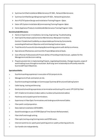  Systimax CertifiedInstallation&Maintenance SP3341 , NetworkMaintenance.
 Systimax CertifiedDesign&EngineeringforSP3321 , NetworkingSolution.
 AxisIPCCTV SystemDesignandInstallationTrainingProgram -Qatar.
 Eaton UPS SystemInstallation&CommissioningTrainingProgram-Qatar.
 Home Appliance ProductsInstallation&Maintenance TrainingProgram-India.
Benchmarks& Milestone:
 Hand on Experience inInstallation, Servicing,Engineering,Troubleshooting
 Start Up & Shutdownjob/Corrective Maintenance,ManpowerInventory
Control✓EstablishedCredibilityasadependableperformerbyConsistently
exceedingdefinedteamObjective andContributingCreativeinputs.
 Track Record of successful developing&streamliningsystemswithabilitytoenhance.
 Operational effectivenessandmeetthe Project&Operational Goals.
 Cost effective Professional withProvenabilityinProvidingtimelyforecast,updatesforthe
Managementand decisionmaking.
 Playedapivotal role inimplementingProjects,negotiatingSchedules, Change requests,scope of
workleadingissues throughtoresolution.Builtlong-termrelationshiptoefficientlymeetthe
business&ProjectObjectives.
SpecializedSkills:
 Excellentworkingexperience inexecutionof ELV projectatsite.
 Managementof Sub-contractorsat site.
 Excellentworkingknowledge onCommscope/Systimax @StructuredCablingSystem
 Cable laying,routinganddressing
 Good practical workingexperience onterminationandtestingof Co-axial.UTP(CAT6),Fiber
 CAT-3 Cable terminations(indoorcables/outdoorjellyprotectedcables)
 Patchmax and visipatchpanel terminations.
 Experience inFiberOpticTerminationsandUndergroundArmoredCables.
 Fiberpatch-cordpreparation.
 Data Cabinetinstallation(IDF&MDF).
 Good Knowledgeonuse of OTDR (Optical Time DomainReflectometer) .
 Fibershelf andtroughsetting.
 FiberoptictestingusingCorningmeterandOTDRmeter.
 Internetswitchtovisi-patchpanel patchingandvisi-patchjumberingworksetc.
 Can handle site independently.
 