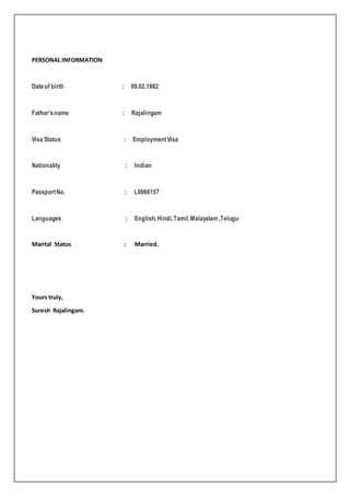 PERSONAL INFORMATION
Dateof birth : 09.02.1982
Father’sname : Rajalingam
Visa Status : EmploymentVisa
Nationality : Indian
PassportNo. : L0066157
Languages : English,Hindi,Tamil,Malayalam,Telugu
Marital Status : Married.
Yours truly,
Suresh Rajalingam.
 