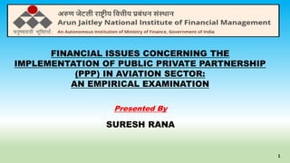 FINANCIAL ISSUES CONCERNING THE
IMPLEMENTATION OF PUBLIC PRIVATE PARTNERSHIP
(PPP) IN AVIATION SECTOR:
AN EMPIRICAL EXAMINATION
Presented By
SURESH RANA
1
 