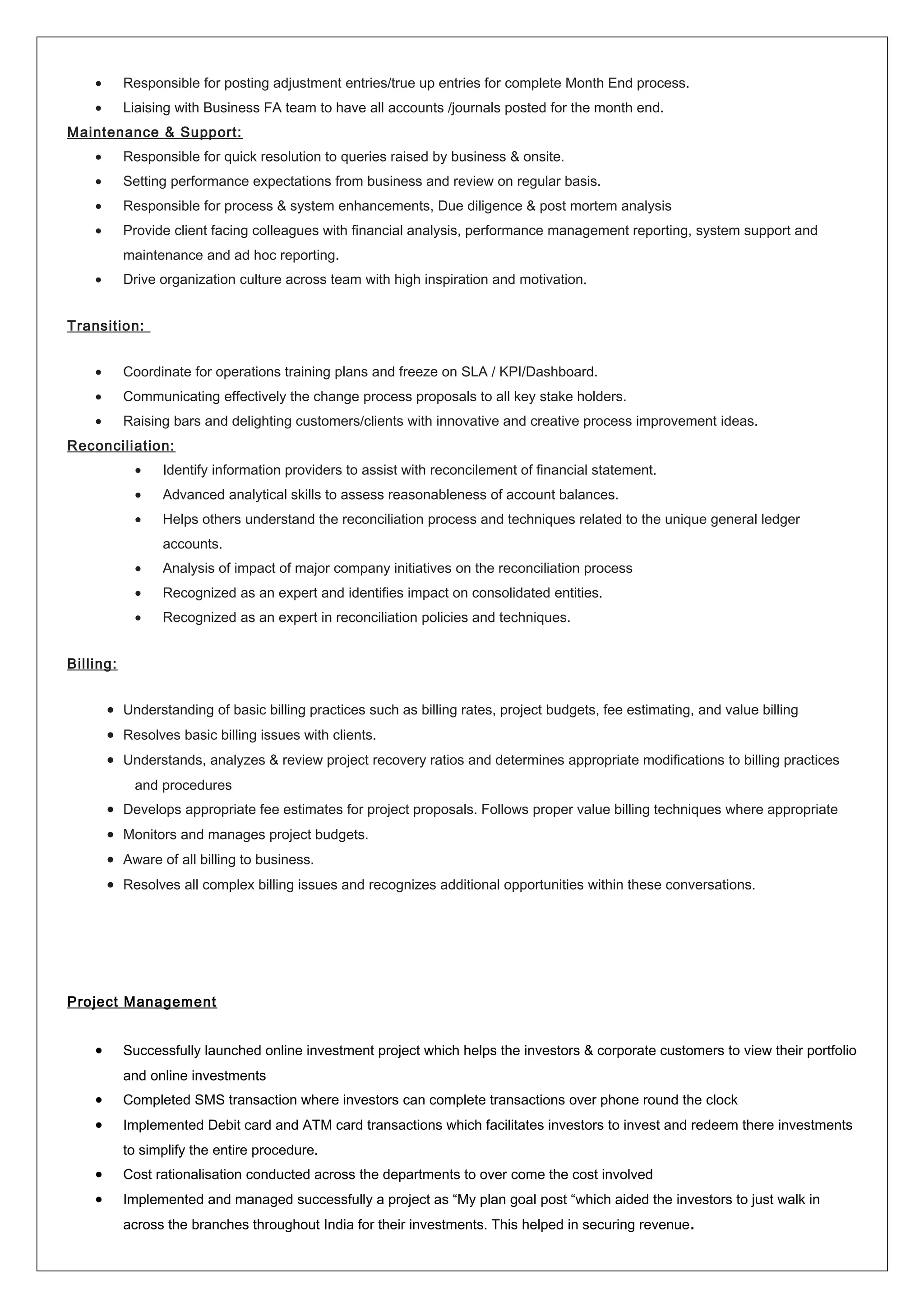 • Responsible for posting adjustment entries/true up entries for complete Month End process.
• Liaising with Business FA team to have all accounts /journals posted for the month end.
Maintenance & Support:
• Responsible for quick resolution to queries raised by business & onsite.
• Setting performance expectations from business and review on regular basis.
• Responsible for process & system enhancements, Due diligence & post mortem analysis
• Provide client facing colleagues with financial analysis, performance management reporting, system support and
maintenance and ad hoc reporting.
• Drive organization culture across team with high inspiration and motivation.
Transition:
• Coordinate for operations training plans and freeze on SLA / KPI/Dashboard.
• Communicating effectively the change process proposals to all key stake holders.
• Raising bars and delighting customers/clients with innovative and creative process improvement ideas.
Reconciliation:
• Identify information providers to assist with reconcilement of financial statement.
• Advanced analytical skills to assess reasonableness of account balances.
• Helps others understand the reconciliation process and techniques related to the unique general ledger
accounts.
• Analysis of impact of major company initiatives on the reconciliation process
• Recognized as an expert and identifies impact on consolidated entities.
• Recognized as an expert in reconciliation policies and techniques.
Billing:
• Understanding of basic billing practices such as billing rates, project budgets, fee estimating, and value billing
• Resolves basic billing issues with clients.
• Understands, analyzes & review project recovery ratios and determines appropriate modifications to billing practices
and procedures
• Develops appropriate fee estimates for project proposals. Follows proper value billing techniques where appropriate
• Monitors and manages project budgets.
• Aware of all billing to business.
• Resolves all complex billing issues and recognizes additional opportunities within these conversations.
Project Management
• Successfully launched online investment project which helps the investors & corporate customers to view their portfolio
and online investments
• Completed SMS transaction where investors can complete transactions over phone round the clock
• Implemented Debit card and ATM card transactions which facilitates investors to invest and redeem there investments
to simplify the entire procedure.
• Cost rationalisation conducted across the departments to over come the cost involved
• Implemented and managed successfully a project as “My plan goal post “which aided the investors to just walk in
across the branches throughout India for their investments. This helped in securing revenue.
 