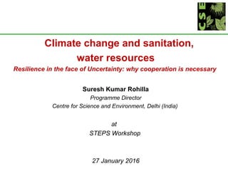 Climate change and sanitation,
water resources
Resilience in the face of Uncertainty: why cooperation is necessary
Suresh Kumar Rohilla
Programme Director
Centre for Science and Environment, Delhi (India)
at
STEPS Workshop
27 January 2016
 