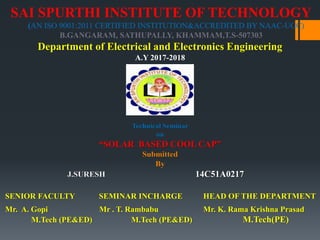 SAI SPURTHI INSTITUTE OF TECHNOLOGY
(AN ISO 9001:2011 CERTIFIED INSTITUTION&ACCREDITED BY NAAC-UGC)
B.GANGARAM, SATHUPALLY, KHAMMAM,T.S-507303
Department of Electrical and Electronics Engineering
A.Y 2017-2018
SENIOR FACULTY SEMINAR INCHARGE HEAD OF THE DEPARTMENT
Mr. A. Gopi Mr . T. Rambabu Mr. K. Rama Krishna Prasad
M.Tech (PE&ED) M.Tech (PE&ED) M.Tech(PE)
Technical Seminar
on
“SOLAR BASED COOL CAP”
Submitted
By
J.SURESH 14C51A0217
 