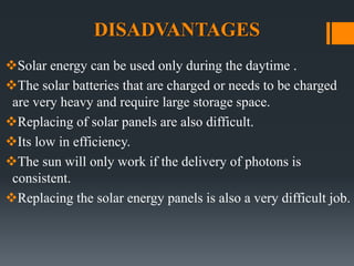 DISADVANTAGES
Solar energy can be used only during the daytime .
The solar batteries that are charged or needs to be charged
are very heavy and require large storage space.
Replacing of solar panels are also difficult.
Its low in efficiency.
The sun will only work if the delivery of photons is
consistent.
Replacing the solar energy panels is also a very difficult job.
 