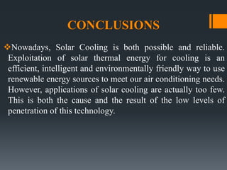 CONCLUSIONS
Nowadays, Solar Cooling is both possible and reliable.
Exploitation of solar thermal energy for cooling is an
efficient, intelligent and environmentally friendly way to use
renewable energy sources to meet our air conditioning needs.
However, applications of solar cooling are actually too few.
This is both the cause and the result of the low levels of
penetration of this technology.
 