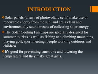 INTRODUCTION
Solar panels (arrays of photovoltaic cells) make use of
renewable energy from the sun, and are a clean and
environmentally sound means of collecting solar energy.
The Solar Cooling Fan Caps are specially designed for
summer tourists as well as fishing and climbing mountains,
playing golf, sport meeting, people working outdoors and
children.
It's good for preventing sunstroke and lowering the
temperature and they make great gifts.
 
