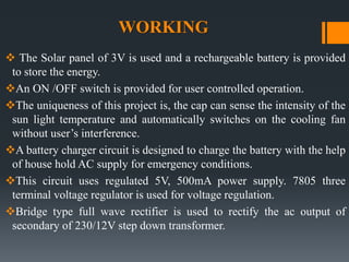 WORKING
 The Solar panel of 3V is used and a rechargeable battery is provided
to store the energy.
An ON /OFF switch is provided for user controlled operation.
The uniqueness of this project is, the cap can sense the intensity of the
sun light temperature and automatically switches on the cooling fan
without user’s interference.
A battery charger circuit is designed to charge the battery with the help
of house hold AC supply for emergency conditions.
This circuit uses regulated 5V, 500mA power supply. 7805 three
terminal voltage regulator is used for voltage regulation.
Bridge type full wave rectifier is used to rectify the ac output of
secondary of 230/12V step down transformer.
 