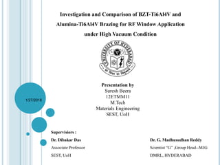 Investigation and Comparison of BZT-Ti6Al4V and
Alumina-Ti6Al4V Brazing for RF Window Application
under High Vacuum Condition
Presentation by
Suresh Beera
12ETMM11
M.Tech
Materials Engineering
SEST, UoH
1/27/2018
Supervisiors :
Dr. Dibakar Das Dr. G. Madhusudhan Reddy
Associate Professor Scientist “G” ,Group Head--MJG
SEST, UoH DMRL, HYDERABAD
 