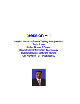  
 
 
 
 Session – 1 
 
Session Name: Software Testing Principles and 
Techniques 
Author Name: R.Suresh 
Department: Information Technology 
Subject/Course: Software Testing 
Cell Number: +91 - 9655228850 
 
 
 
 
 
 