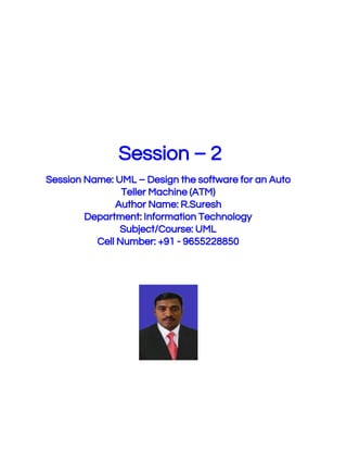  
 
 
 
 Session – 2 
 
Session Name: UML – Design the software for an Auto 
Teller Machine (ATM) 
Author Name: R.Suresh 
Department: Information Technology 
Subject/Course: UML 
Cell Number: +91 - 9655228850 
 
 
 
 
 
 
 