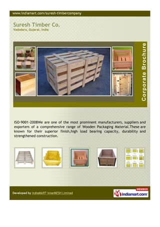 Suresh Timber Co.
Vadodara, Gujarat, India




ISO-9001-2008We are one of the most prominent manufacturers, suppliers and
exporters of a comprehensive range of Wooden Packaging Material.These are
known for their superior finish,high load bearing capacity, durability and
strengthened construction.
 