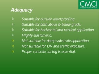 Adequacy 
 Suitable for outside waterproofing. 
 Suitable for both above & below grade. 
 Suitable for horizontal and vertical application. 
 Highly elastomeric. 
 Not suitable for damp substrate application. 
 Not suitable for UV and traffic exposure. 
 Proper concrete curing is essential. 
 
