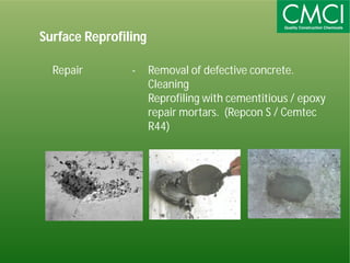 Surface Reprofiling 
Repair - Removal of defective concrete. 
Cleaning 
Reprofiling with cementitious / epoxy 
repair mortars. (Repcon S / Cemtec 
R44) 
 