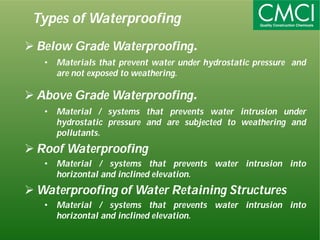 Types of Waterproofing 
 Below GradeWaterproofing. 
• Materials that prevent water under hydrostatic pressure and 
are not exposed to weathering. 
Above GradeWaterproofing. 
• Material / systems that prevents water intrusion under 
hydrostatic pressure and are subjected to weathering and 
pollutants. 
Roof Waterproofing 
• Material / systems that prevents water intrusion into 
horizontal and inclined elevation. 
Waterproofing of Water Retaining Structures 
• Material / systems that prevents water intrusion into 
horizontal and inclined elevation. 
 