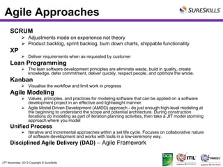 Agile Approaches
SCRUM
 Adjustments made on experience not theory
 Product backlog, sprint backlog, burn down charts, shippable functionality

XP
 Deliver requirements when as requested by customer

Lean Programming
 The lean software development principles are eliminate waste, build in quality, create
knowledge, defer commitment, deliver quickly, respect people, and optimize the whole.

Kanban
 Visualise the workflow and limit work in progress

Agile Modeling
 Values, principles, and practices for modeling software that can be applied on a software
development project in an effective and lightweight manner.
 Agile Model Driven Development (AMDD) approach - do just enough high-level modeling at
the beginning to understand the scope and potential architecture. During construction
iterations do modeling as part of iteration planning activities, then take a JIT model storming
approach where you model

Unified Process
 Iterative and incremental approaches within a set life cycle. Focuses on collaborative nature
of software development and works with tools in a low-ceremony way.

Disciplined Agile Delivery (DAD) – Agile Framework

27th November, 2013 Copyright © SureSkills

 
