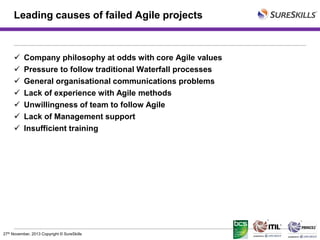 Leading causes of failed Agile projects









Company philosophy at odds with core Agile values
Pressure to follow traditional Waterfall processes
General organisational communications problems
Lack of experience with Agile methods
Unwillingness of team to follow Agile
Lack of Management support
Insufficient training

27th November, 2013 Copyright © SureSkills

 