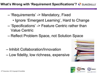 What’s Wrong with ‘Requirement Specifications’?
38

– ‘Requirements’ -> Mandatory, Fixed
• Ignore ‘Emergent Learning’, Hard to Change
– ‘Specifications’ -> Feature Centric rather than
Value Centric
– Reflect Problem Space, not Solution Space
– Inhibit Collaboration/Innovation
– Low fidelity, low richness, expensive

27th November, 2013 Copyright © SureSkills

 