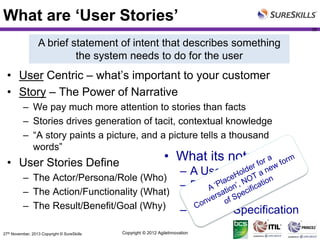 What are ‘User Stories’
39

A brief statement of intent that describes something
the system needs to do for the user

• User Centric – what’s important to your customer
• Story – The Power of Narrative
– We pay much more attention to stories than facts
– Stories drives generation of tacit, contextual knowledge
– “A story paints a picture, and a picture tells a thousand
words”

• User Stories Define

• What its not:

– The Actor/Persona/Role (Who)
– The Action/Functionality (What)
– The Result/Benefit/Goal (Why)
27th November, 2013 Copyright © SureSkills

– A Use Case
– Requirements
Document
– Feature Specification

Copyright © 2012 AgileInnovation

 