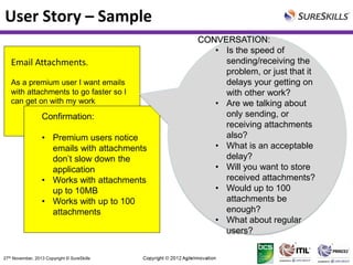 User Story – Sample
Email Attachments.
As a premium user I want emails
with attachments to go faster so I
can get on with my work

Confirmation:
• Premium users notice
emails with attachments
don’t slow down the
application
• Works with attachments
up to 10MB
• Works with up to 100
attachments

27th November, 2013 Copyright © SureSkills

CONVERSATION:
• Is the speed of
sending/receiving the
problem, or just that it
delays your getting on
with other work?
• Are we talking about
only sending, or
receiving attachments
also?
• What is an acceptable
delay?
• Will you want to store
received attachments?
• Would up to 100
attachments be
enough?
• What about regular
users?

 