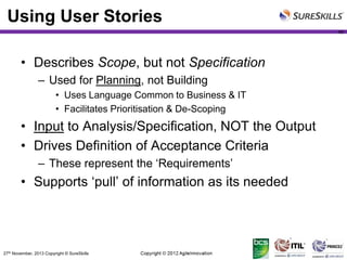 Using User Stories
49

• Describes Scope, but not Specification
– Used for Planning, not Building
• Uses Language Common to Business & IT
• Facilitates Prioritisation & De-Scoping

• Input to Analysis/Specification, NOT the Output
• Drives Definition of Acceptance Criteria
– These represent the ‘Requirements’

• Supports ‘pull’ of information as its needed

27th November, 2013 Copyright © SureSkills

 