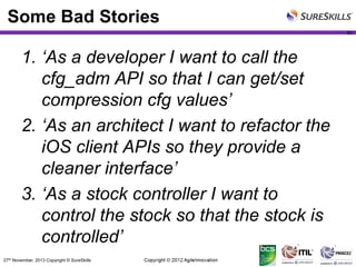 Some Bad Stories
50

1. ‘As a developer I want to call the
cfg_adm API so that I can get/set
compression cfg values’
2. ‘As an architect I want to refactor the
iOS client APIs so they provide a
cleaner interface’
3. ‘As a stock controller I want to
control the stock so that the stock is
controlled’
27th November, 2013 Copyright © SureSkills

 