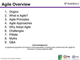 Agile Overview
1.
2.
3.
4.
5.
6.
7.
8.
9.

Origins
What is Agile?
Agile Principles
Agile Approaches
Why Adopt Agile
Challenges
Pitfalls
Myths
Q&A

Acknowledgement:
A significant proportion of content in this presentation is based upon content from the “Agile for
Dummies” e-book publish by IBM.

27th November, 2013 Copyright © SureSkills

 