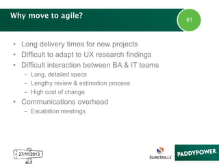 Why move to agile?

• Long delivery times for new projects
• Difficult to adapt to UX research findings
• Difficult interaction between BA & IT teams
– Long, detailed specs
– Lengthy review & estimation process
– High cost of change

• Communications overhead
– Escalation meetings

27/11/2013

61

 