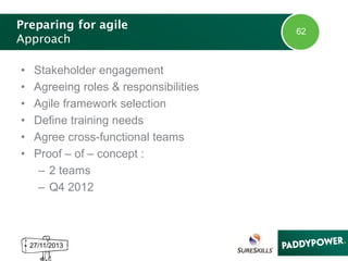 Preparing for agile
Approach
•
•
•
•
•
•

Stakeholder engagement
Agreeing roles & responsibilities
Agile framework selection
Define training needs
Agree cross-functional teams
Proof – of – concept :
– 2 teams
– Q4 2012

27/11/2013

62

 