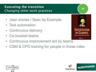 Executing the transition
Changing other work practices

•
•
•
•
•
•

66

User stories / Spec by Example
Test automation
Continuous delivery
Co-located teams
Continuous improvement led by teams
CSM & CPO training for people in those roles

27/11/2013

 