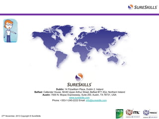 Dublin: 14 Fitzwilliam Place, Dublin 2, Ireland
Belfast: Callender House, 58-60 Upper Arthur Street, Belfast BT1 4GJ, Northern Ireland
Austin: 7000 N. Mopac Expressway, Suite 200, Austin, TX 78731, USA
www.sureskills.com
Phone: +353-1-240-2222 Email: info@sureskills.com

27th November, 2013 Copyright © SureSkills

 