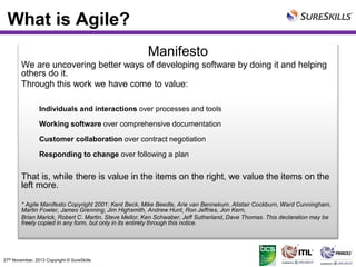 What is Agile?
Manifesto
We are uncovering better ways of developing software by doing it and helping
others do it.
Through this work we have come to value:
Individuals and interactions over processes and tools
Working software over comprehensive documentation

Customer collaboration over contract negotiation
Responding to change over following a plan

That is, while there is value in the items on the right, we value the items on the
left more.
* Agile Manifesto Copyright 2001: Kent Beck, Mike Beedle, Arie van Bennekum, Alistair Cockburn, Ward Cunningham,
Martin Fowler, James Grenning, Jim Highsmith, Andrew Hunt, Ron Jeffries, Jon Kern,
Brian Marick, Robert C. Martin, Steve Mellor, Ken Schwaber, Jeff Sutherland, Dave Thomas. This declaration may be
freely copied in any form, but only in its entirety through this notice.

27th November, 2013 Copyright © SureSkills

 