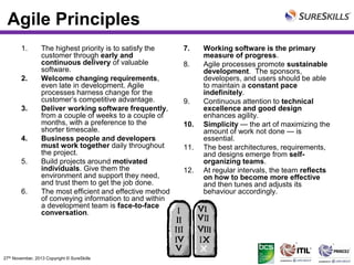 Agile Principles
1.

2.

3.

4.
5.

6.

The highest priority is to satisfy the
customer through early and
continuous delivery of valuable
software.
Welcome changing requirements,
even late in development. Agile
processes harness change for the
customer’s competitive advantage.
Deliver working software frequently,
from a couple of weeks to a couple of
months, with a preference to the
shorter timescale.
Business people and developers
must work together daily throughout
the project.
Build projects around motivated
individuals. Give them the
environment and support they need,
and trust them to get the job done.
The most efficient and effective method
of conveying information to and within
a development team is face-to-face
conversation.

27th November, 2013 Copyright © SureSkills

7.
8.

9.
10.
11.
12.

Working software is the primary
measure of progress.
Agile processes promote sustainable
development. The sponsors,
developers, and users should be able
to maintain a constant pace
indefinitely.
Continuous attention to technical
excellence and good design
enhances agility.
Simplicity — the art of maximizing the
amount of work not done — is
essential.
The best architectures, requirements,
and designs emerge from selforganizing teams.
At regular intervals, the team reflects
on how to become more effective
and then tunes and adjusts its
behaviour accordingly.

 