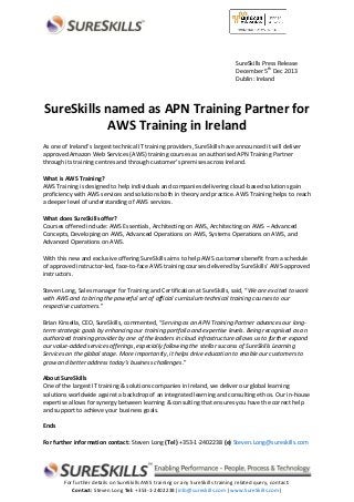 SureSkills Press Release
December 5th Dec 2013
Dublin: Ireland

SureSkills named as APN Training Partner for
AWS Training in Ireland
As one of Ireland’s largest technical IT training providers, SureSkills have announced it will deliver
approved Amazon Web Services (AWS) training courses as an authorised APN Training Partner
through its training centres and through customer’s premises across Ireland.
What is AWS Training?
AWS Training is designed to help individuals and companies delivering cloud-based solutions gain
proficiency with AWS services and solutions both in theory and practice. AWS Training helps to reach
a deeper level of understanding of AWS services.
What does SureSkills offer?
Courses offered include: AWS Essentials, Architecting on AWS, Architecting on AWS – Advanced
Concepts, Developing on AWS, Advanced Operations on AWS, Systems Operations on AWS, and
Advanced Operations on AWS.
With this new and exclusive offering SureSkills aims to help AWS customers benefit from a schedule
of approved instructor-led, face-to-face AWS training courses delivered by SureSkills’ AWS-approved
instructors.
Steven Long, Sales manager for Training and Certification at SureSkills, said, “We are excited to work
with AWS and to bring the powerful set of official curriculum technical training courses to our
respective customers.”
Brian Kinsella, CEO, SureSkills, commented, “Serving as an APN Training Partner advances our longterm strategic goals by enhancing our training portfolio and expertise levels. Being recognised as an
authorized training provider by one of the leaders in cloud infrastructure allows us to further expand
our value-added services offerings, especially following the stellar success of SureSkills Learning
Services on the global stage. More importantly, it helps drive education to enable our customers to
grow and better address today’s business challenges.”
About SureSkills
One of the largest IT training & solutions companies in Ireland, we deliver our global learning
solutions worldwide against a backdrop of an integrated learning and consulting ethos. Our in-house
expertise allows for synergy between learning & consulting that ensures you have the correct help
and support to achieve your business goals.
Ends
For further information contact: Steven Long (Tel) +353-1-2402238 (e) Steven.Long@sureskills.com

For further details on SureSkills AWS training or any SureSkills training related query, contact:
Contact: Steven Long Tel: +353-1-2402238|info@sureskills.com| www.SureSkills.com|

 