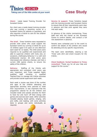 Case Study
Client: Leeds based Training Provider For
Surestart Centre
Our client was a Leeds based training provider
who was running a parenting course at a
Surestart Centre for parents or guardians, and
who required a Crèche to care for the children
during the course.
The brief: Tinies Yorkshire were requested to
provide child carers who could support the
Surestart Centre by running a Crèche for up to
10 children aged 5-10 years on one afternoon
each week for 12 weeks. The child carers were
required to be qualified and experienced and
able to supervise children with lively and, on
occasions, challenging behaviour in a calm and
professional manner. All child carers were
interviewed and reference checked, and held a
current CRB (police check), to ensure the
safety of the children.
Delivery: Staffing of the Crèche with
appropriate and consistent child carers was
very important, and Tinies supplied highly
qualified staff including a qualified
Teacher/Tutor to manage the Crèche activities
and provide overall supervision each week.
Each week a review was done of the number
and ages of the children attending and
appropriate activities were planned to meet
their requirements. It was important that the
programme catered for all the children and
included inside and outside activities for them
to have fun and „burn‟ off their energy with
games and exercise each week. Other activities
included playing board games, singing, arts
and crafts, and reading, with some activities
done in groups and some individually as
required.
Service & support: Tinies Yorkshire liaised
with the training provider and Surestart Centre
to ensure that all their requirements were clear
in advance and that once agreed they were
met each week.
In advance of the crèche commencing, Tinies
staff met with the trainer at the Surestart
Centre to confirm details, and conduct a full
risk assessment in advance.
Parents were contacted prior to the event to
confirm the details of the children who would
be attending and any specific requirements.
The team were identifiable, wearing a red
„Tinies‟ polo shirt and smart trousers for the
Crèche.
Client feedback: Verbal feedback to Tinies
consultant “Thank you for all your help and
support for the course.”
 