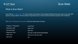 What is Sure Stats?
Sure Stats is an add-on for SAP that provides Organizations with detailed Statistical Information about how their SAP
system is being utilized. This information empowers users to make important business decisions with confidence
The Type of Statistical Information that Sure Stats stores includes:
• Program / Transaction
• Execution User
• Terminal Used
• Response Time
• CPU Time
• GUI Time
• Load Time
• Wait Time
• DB Time
• Number of DB reads/writes/deletes
• Amount of memory used
• etc
Sure Stats
 