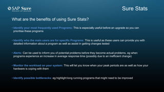 What are the benefits of using Sure Stats?
• Identify your most frequently used Programs: This is especially useful before an upgrade so you can
prioritise these programs
• Identify who the main users are for specific Programs: This is useful as these users can provide you with
detailed information about a program as well as assist in getting changes tested
• Alerts: Can be used to inform you of potential problems before they become actual problems, eg when
programs experience an increase in average response time (possibly due to an inefficient change)
• Monitor the workload on your system: This will let you know when your peak periods are as well as how your
hardware is coping with them
• Identify possible bottlenecks: eg highlight long running programs that might need to be improved
Sure Stats
 