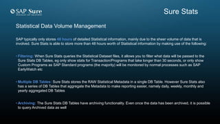 SAP typically only stores 48 hours of detailed Statistical information, mainly due to the sheer volume of data that is
involved. Sure Stats is able to store more than 48 hours worth of Statistical information by making use of the following:
• Filtering: When Sure Stats queries the Statistical Dataset files, it allows you to filter what data will be passed to the
Sure Stats DB Tables, eg only show stats for Transaction/Programs that take longer than 30 seconds, or only show
Custom Programs as SAP Standard programs (the majority) will be monitored by normal processes such as SAP
EarlyWatch etc
• Multiple DB Tables: Sure Stats stores the RAW Statistical Metadata in a single DB Table. However Sure Stats also
has a series of DB Tables that aggregate the Metadata to make reporting easier, namely daily, weekly, monthly and
yearly aggregated DB Tables
• Archiving: The Sure Stats DB Tables have archiving functionality. Even once the data has been archived, it is possible
to query Archived data as well
Statistical Data Volume Management
Sure Stats
 