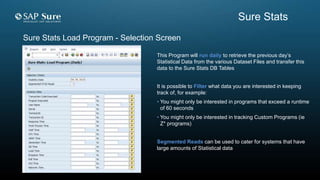 Sure Stats Load Program - Selection Screen
This Program will run daily to retrieve the previous day’s
Statistical Data from the various Dataset Files and transfer this
data to the Sure Stats DB Tables
It is possible to Filter what data you are interested in keeping
track of, for example:
• You might only be interested in programs that exceed a runtime
of 60 seconds
• You might only be interested in tracking Custom Programs (ie
Z* programs)
Segmented Reads can be used to cater for systems that have
large amounts of Statistical data
Sure Stats
 