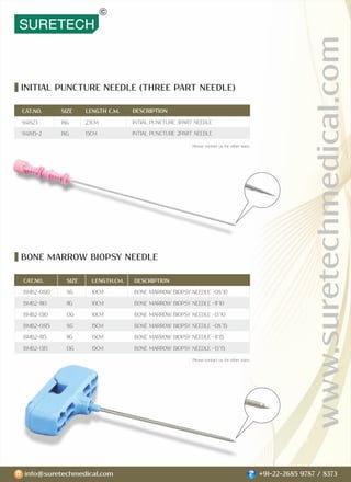 www.suretechmedical.com
info@suretechmedical.com +91-22-2685 9787 / 8373
INITIAL PUNCTURE NEEDLE (THREE PART NEEDLE)
BONE MARROW BIOPSY NEEDLE
CAT.NO. SIZE LENGTH.CM. DESCRIPTION
BMB2-0810 8G 10CM BONE MARROW BIOPSY NEEDLE -08*10
BMB2-1110 11G 10CM BONE MARROW BIOPSY NEEDLE -11*10
BMB2-1310 13G 10CM BONE MARROW BIOPSY NEEDLE -13*10
BMB2-0815 8G 15CM BONE MARROW BIOPSY NEEDLE -08*15
BMB2-1115 11G 15CM BONE MARROW BIOPSY NEEDLE -11*15
BMB2-1315 13G 15CM BONE MARROW BIOPSY NEEDLE -13*15
DESCRIPTION
INTIAL PUNCTURE 3PART NEEDLE
INTIAL PUNCTURE 2PART NEEDLE
CAT.NO.
941823
941815-2
SIZE
18G
18G
LENGTH C.M.
23CM
15CM
* Please contact us for other sizes.
* Please contact us for other sizes.
 