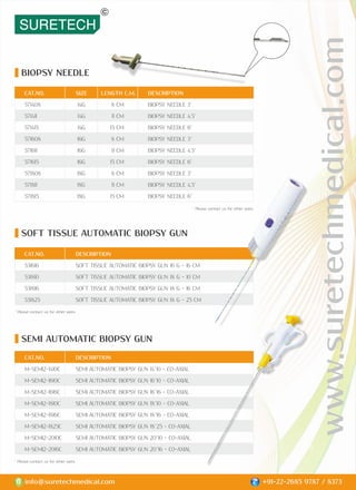 BIOPSY NEEDLE
SEMI AUTOMATIC BIOPSY GUN
SOFT TISSUE AUTOMATIC BIOPSY GUN
CAT.NO. SIZE LENGTH C.M. DESCRIPTION
571408 14G 8 CM BIOPSY NEEDLE 3"
571411 14G 11 CM BIOPSY NEEDLE 4.5"
571415 14G 15 CM BIOPSY NEEDLE 6"
571608 16G 8 CM BIOPSY NEEDLE 3"
571611 16G 11 CM BIOPSY NEEDLE 4.5"
571615 16G 15 CM BIOPSY NEEDLE 6"
571808 18G 8 CM BIOPSY NEEDLE 3"
571811 18G 11 CM BIOPSY NEEDLE 4.5"
571815 18G 15 CM BIOPSY NEEDLE 6"
CAT.NO. DESCRIPTION
531616 SOFT TISSUE AUTOMATIC BIOPSY GUN 16 G - 16 CM
531810 SOFT TISSUE AUTOMATIC BIOPSY GUN 18 G - 10 CM
531816 SOFT TISSUE AUTOMATIC BIOPSY GUN 18 G - 16 CM
531825 SOFT TISSUE AUTOMATIC BIOPSY GUN 18 G - 25 CM
www.suretechmedical.com
info@suretechmedical.com +91-22-2685 9787 / 8373
CAT.NO. DESCRIPTION
M-SEMI2-1410C SEMI AUTOMATIC BIOPSY GUN 14*10 - CO-AXIAL
M-SEMI2-1610C SEMI AUTOMATIC BIOPSY GUN 16*10 - CO-AXIAL
M-SEMI2-1616C SEMI AUTOMATIC BIOPSY GUN 16*16 - CO-AXIAL
M-SEMI2-1810C SEMI AUTOMATIC BIOPSY GUN 18*10 - CO-AXIAL
M-SEMI2-1816C SEMI AUTOMATIC BIOPSY GUN 18*16 - CO-AXIAL
M-SEMI2-1825C SEMI AUTOMATIC BIOPSY GUN 18*25 - CO-AXIAL
M-SEMI2-2010C SEMI AUTOMATIC BIOPSY GUN 20*10 - CO-AXIAL
M-SEMI2-2016C SEMI AUTOMATIC BIOPSY GUN 20*16 - CO-AXIAL
* Please contact us for other sizes.
* Please contact us for other sizes.
* Please contact us for other sizes.
 